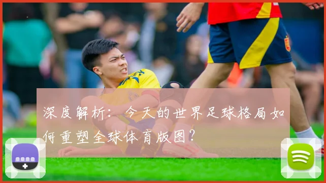 深度解析:今天的世界足球格局如何重塑全球体育版图?