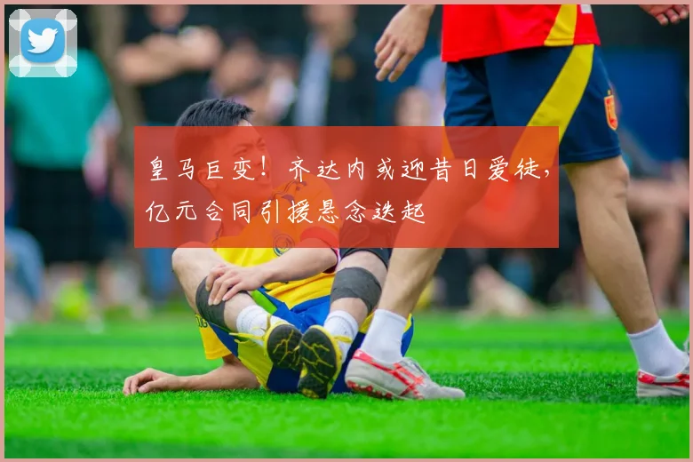 皇马巨变!齐达内或迎昔日爱徒,亿元合同引援悬念迭起