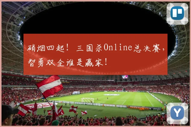 硝烟四起!三国杀Online总决赛,智勇双全谁是赢家!