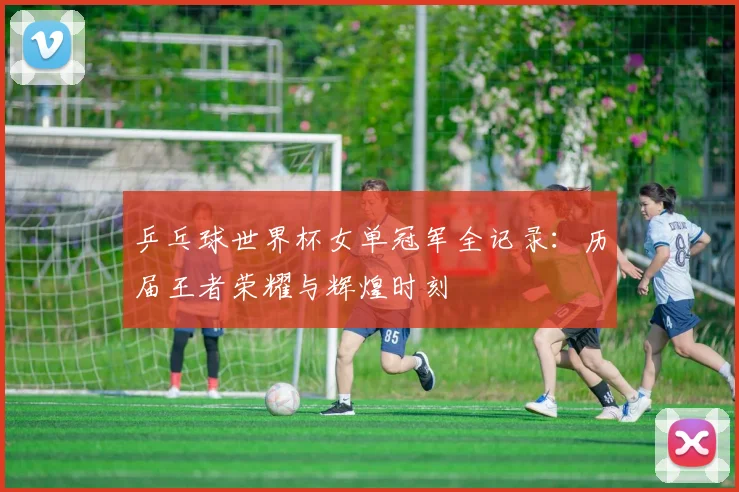 乒乓球世界杯女单冠军全记录:历届王者荣耀与辉煌时刻