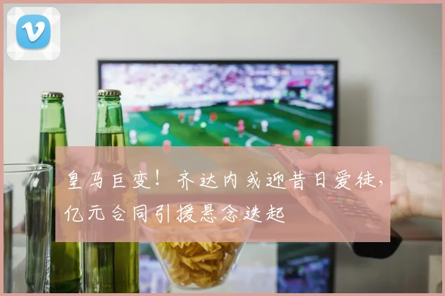 皇马巨变!齐达内或迎昔日爱徒,亿元合同引援悬念迭起